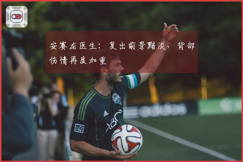 安赛龙医生：复出前景黯淡，背部伤情再度加重