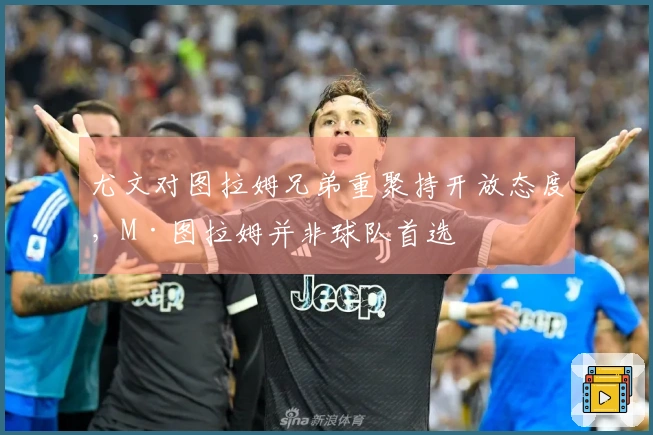 尤文对图拉姆兄弟重聚持开放态度，M·图拉姆并非球队首选