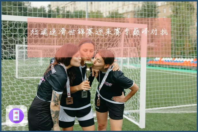 短道速滑世锦赛迎来赛季巅峰对抗