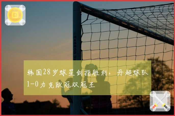 韩国28岁球星剑指胜利，丹超球队1-0力克欧冠双冠王