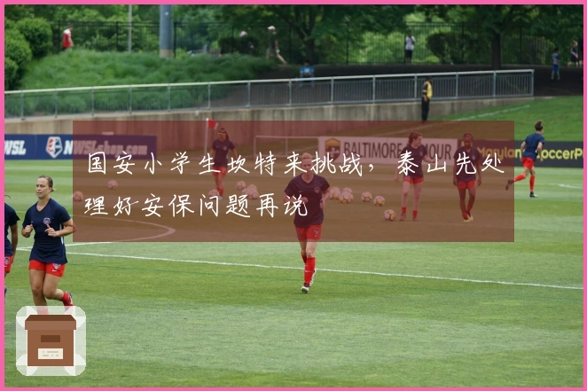 国安小学生坎特来挑战，泰山先处理好安保问题再说