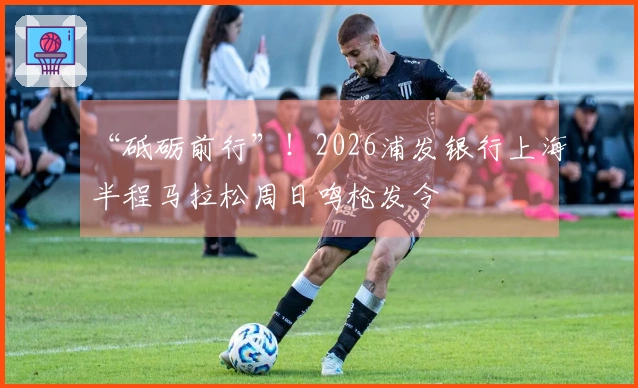 “砥砺前行”！2026浦发银行上海半程马拉松周日鸣枪发令