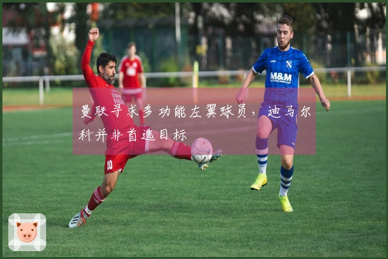 曼联寻求多功能左翼球员，迪马尔科并非首选目标