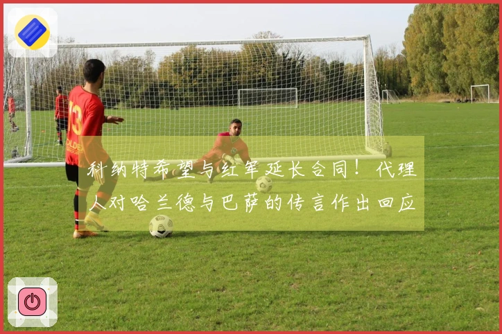 科纳特希望与红军延长合同！代理人对哈兰德与巴萨的传言作出回应！