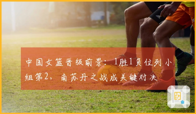 中国女篮晋级前景：1胜1负位列小组第2，南苏丹之战成关键对决