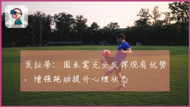莫拉蒂：国米需充分发挥现有优势，增强跑动提升心理状态