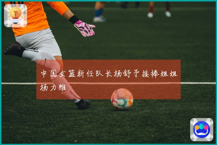 中国女篮新任队长杨舒予接棒姐姐杨力维