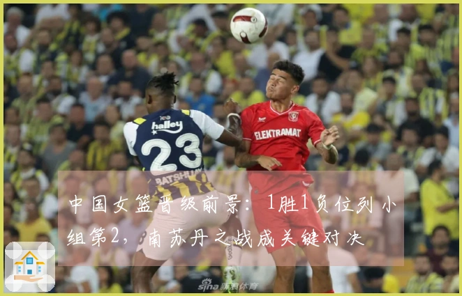 中国女篮晋级前景：1胜1负位列小组第2，南苏丹之战成关键对决