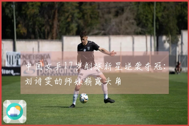 中国女乒17岁削球新星逆袭夺冠：刘诗雯的师妹崭露头角