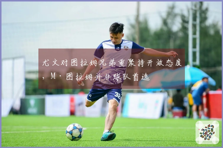 尤文对图拉姆兄弟重聚持开放态度，M·图拉姆并非球队首选