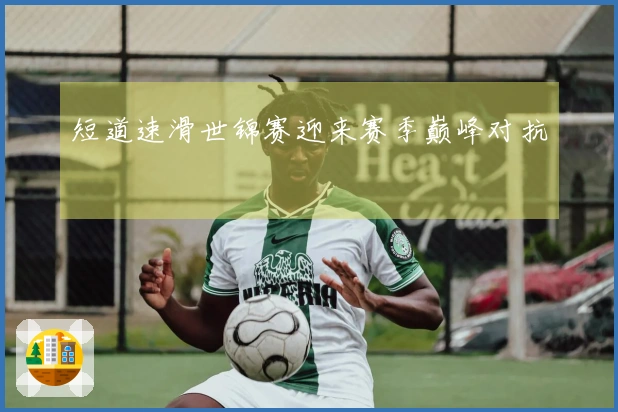短道速滑世锦赛迎来赛季巅峰对抗