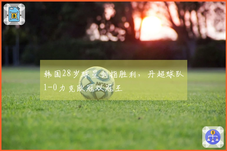 韩国28岁球星剑指胜利，丹超球队1-0力克欧冠双冠王