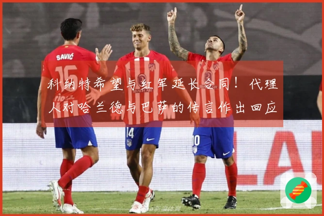 科纳特希望与红军延长合同！代理人对哈兰德与巴萨的传言作出回应！